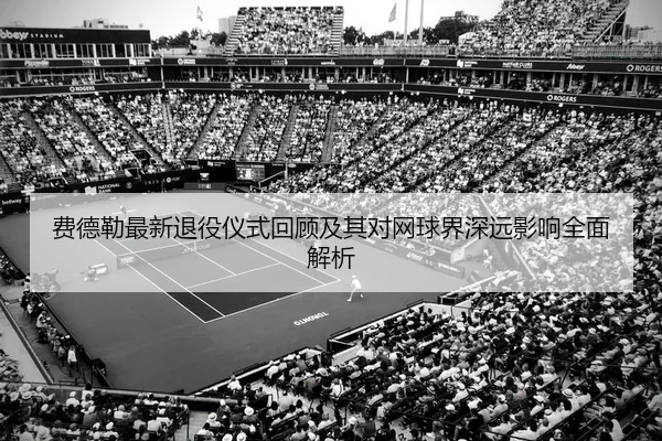 费德勒最新退役仪式回顾及其对网球界深远影响全面解析 - B SPORTS